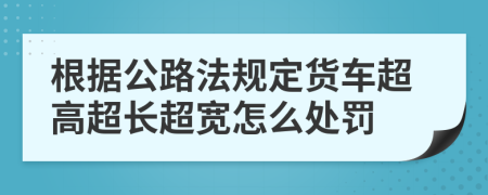 根据公路法规定货车超高超长超宽怎么处罚