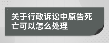 关于行政诉讼中原告死亡可以怎么处理