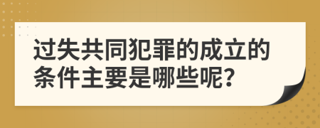 过失共同犯罪的成立的条件主要是哪些呢？