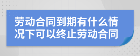 劳动合同到期有什么情况下可以终止劳动合同