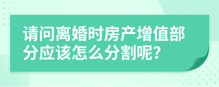 请问离婚时房产增值部分应该怎么分割呢？