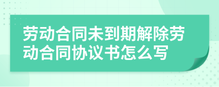 劳动合同未到期解除劳动合同协议书怎么写