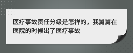 医疗事故责任分级是怎样的，我舅舅在医院的时候出了医疗事故