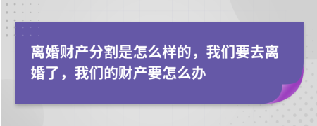 离婚财产分割是怎么样的，我们要去离婚了，我们的财产要怎么办