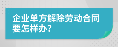 企业单方解除劳动合同要怎样办？
