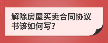 解除房屋买卖合同协议书该如何写？