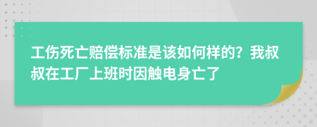工伤死亡赔偿标准是该如何样的？我叔叔在工厂上班时因触电身亡了