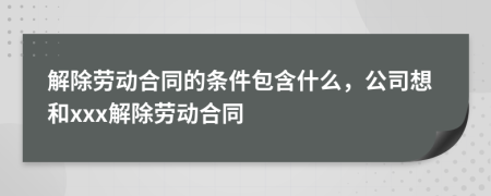 解除劳动合同的条件包含什么，公司想和xxx解除劳动合同