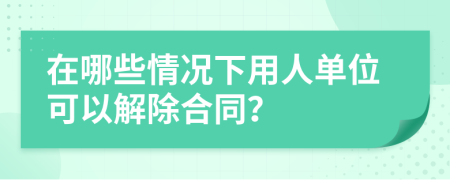 在哪些情况下用人单位可以解除合同？