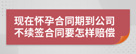 现在怀孕合同期到公司不续签合同要怎样赔偿