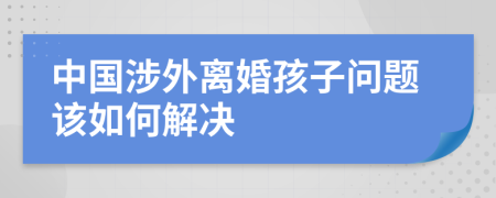 中国涉外离婚孩子问题该如何解决