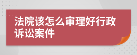 法院该怎么审理好行政诉讼案件