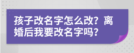 孩子改名字怎么改？离婚后我要改名字吗？