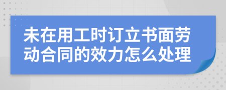 未在用工时订立书面劳动合同的效力怎么处理