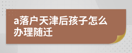 a落户天津后孩子怎么办理随迁