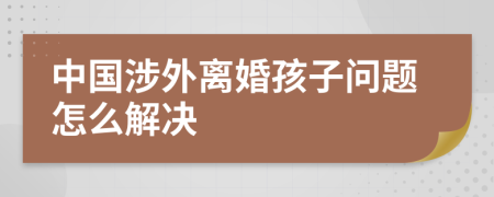 中国涉外离婚孩子问题怎么解决