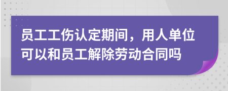 员工工伤认定期间，用人单位可以和员工解除劳动合同吗