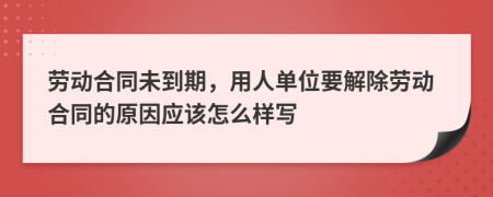 劳动合同未到期，用人单位要解除劳动合同的原因应该怎么样写