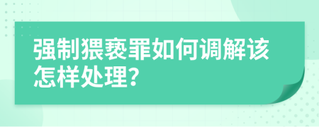 强制猥亵罪如何调解该怎样处理？