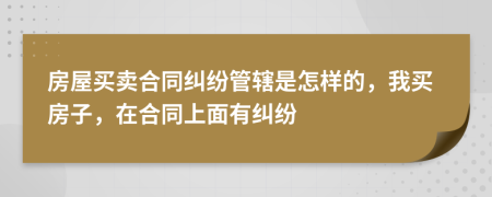 房屋买卖合同纠纷管辖是怎样的，我买房子，在合同上面有纠纷