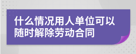 什么情况用人单位可以随时解除劳动合同