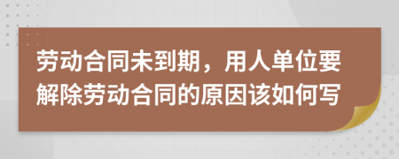 劳动合同未到期，用人单位要解除劳动合同的原因该如何写