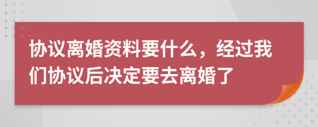 协议离婚资料要什么，经过我们协议后决定要去离婚了