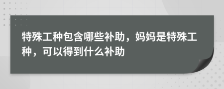 特殊工种包含哪些补助，妈妈是特殊工种，可以得到什么补助