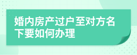 婚内房产过户至对方名下要如何办理