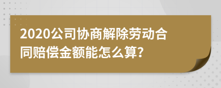 2020公司协商解除劳动合同赔偿金额能怎么算？