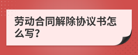 劳动合同解除协议书怎么写？