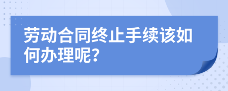 劳动合同终止手续该如何办理呢？