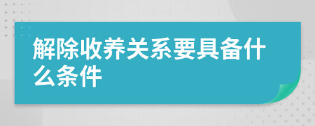 解除收养关系要具备什么条件