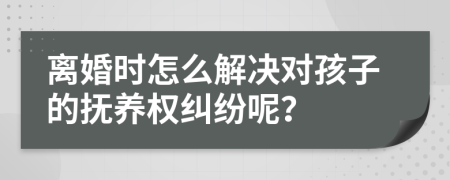 离婚时怎么解决对孩子的抚养权纠纷呢？
