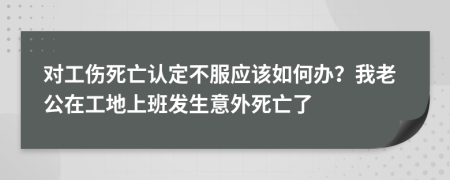 对工伤死亡认定不服应该如何办？我老公在工地上班发生意外死亡了