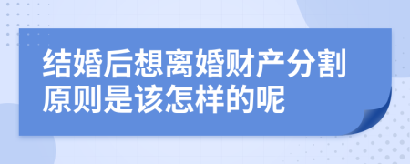 结婚后想离婚财产分割原则是该怎样的呢