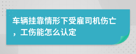 车辆挂靠情形下受雇司机伤亡，工伤能怎么认定