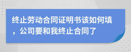 终止劳动合同证明书该如何填，公司要和我终止合同了