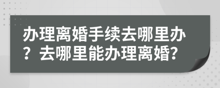 办理离婚手续去哪里办？去哪里能办理离婚？