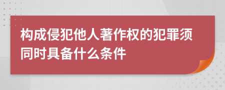 构成侵犯他人著作权的犯罪须同时具备什么条件