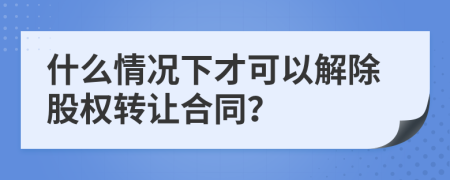 什么情况下才可以解除股权转让合同？