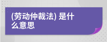 (劳动仲裁法) 是什么意思