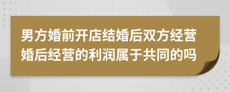 男方婚前开店结婚后双方经营婚后经营的利润属于共同的吗