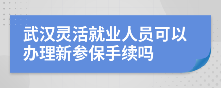 武汉灵活就业人员可以办理新参保手续吗