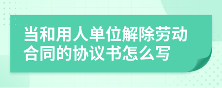 当和用人单位解除劳动合同的协议书怎么写