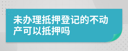 未办理抵押登记的不动产可以抵押吗