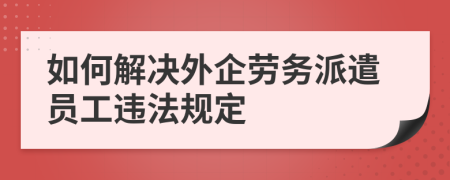 如何解决外企劳务派遣员工违法规定