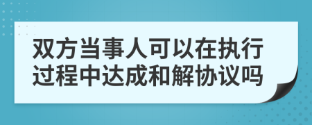 双方当事人可以在执行过程中达成和解协议吗