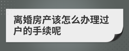 离婚房产该怎么办理过户的手续呢