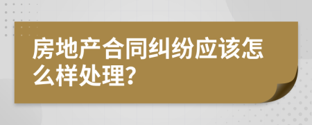 房地产合同纠纷应该怎么样处理？